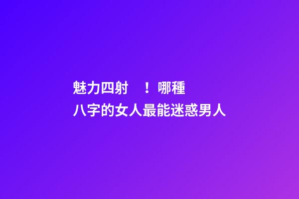 魅力四射！哪種八字的女人最能迷惑男人